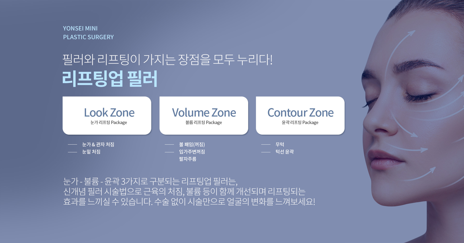 눈가 - 불륨 - 윤곽 3가지로 구분되는 리프팅업 필러는, 신개념 필러 시술법으로 근육의 처짐, 불륨 등이 함께 개선되며 리프팅되는 효과를 느끼실 수 있습니다. 수술 없이 시술만으로 얼굴의 변화를 느껴보세요!