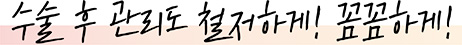 수술 후 관리도 철저하게 ! 꼼꼼하게 !